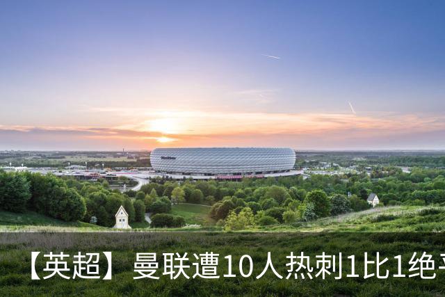 【英超】曼联遭10人热刺1比1绝平，创40年最差开局