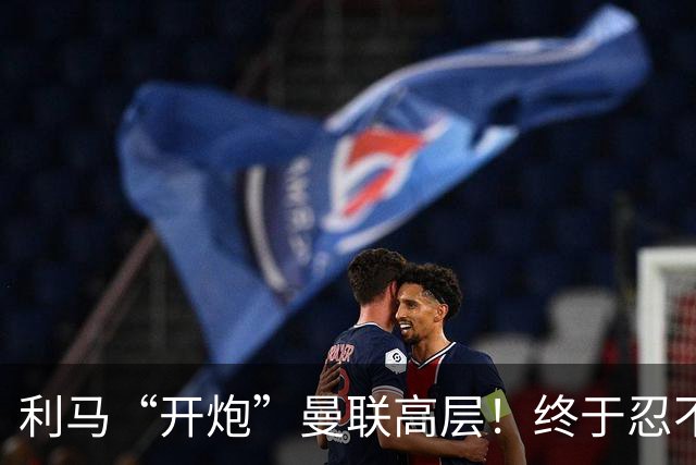 利马“开炮”曼联高层！终于忍不了了：利马这炮，每一发都太精准