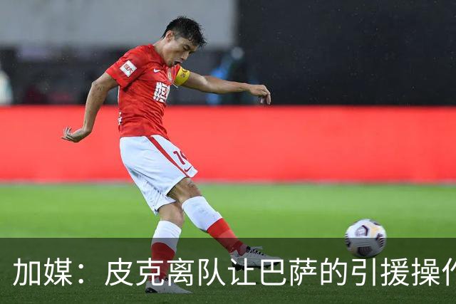 加媒：皮克离队让巴萨的引援操作空间大大增加