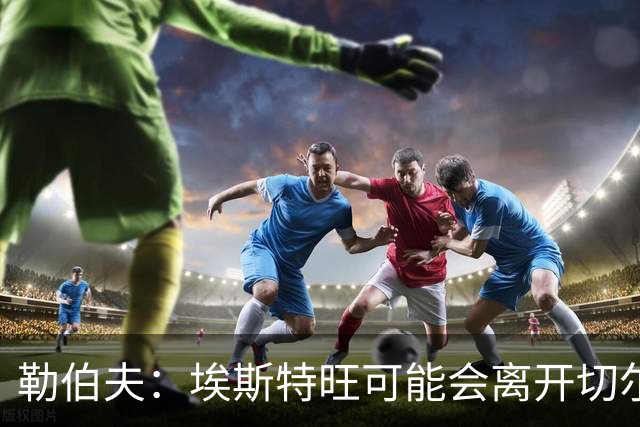 勒伯夫：埃斯特旺可能会离开切尔西，阿隆索用不上他就将其出售吧