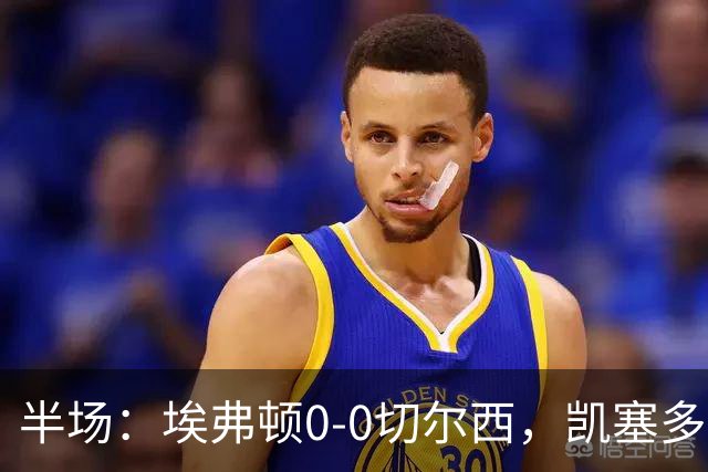 半场：埃弗顿0-0切尔西，凯塞多中柱，大马丁救险
