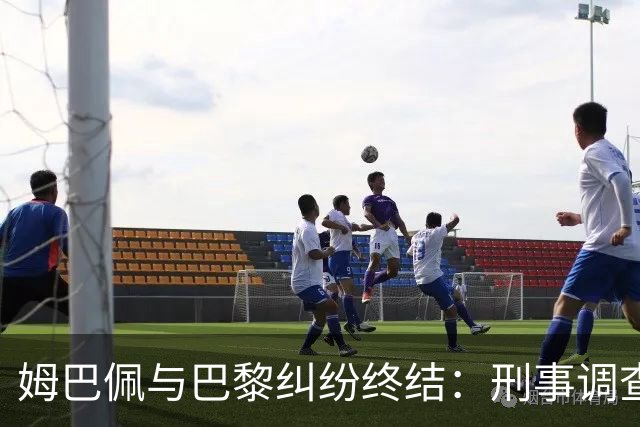 姆巴佩与巴黎纠纷终结：刑事调查停止，获赔6100万欧元