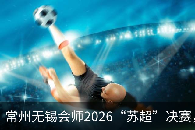 常州无锡会师2026“苏超”决赛，太湖德比打响
