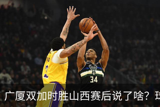 广厦双加时胜山西赛后说了啥？球员流失王博大谈不易，塔克点拼搏