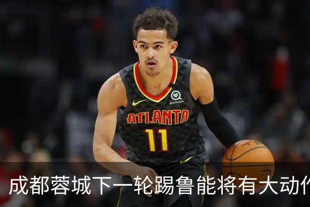 成都蓉城下一轮踢鲁能将有大动作调整，多位状态不佳的球员或无缘首发