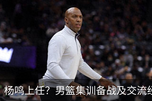 杨鸣上任？男篮集训备战及交流经费出炉！曝郭士强下课已成定局