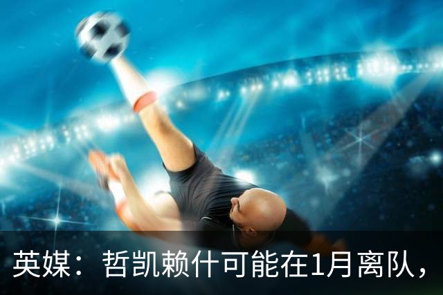 英媒：哲凯赖什可能在1月离队，马竞被视为有意方