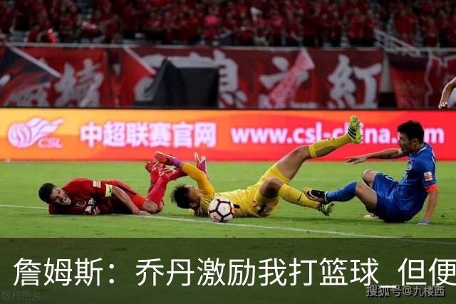 詹姆斯：乔丹激励我打篮球 但便士和希尔才是真正影响我打法的人