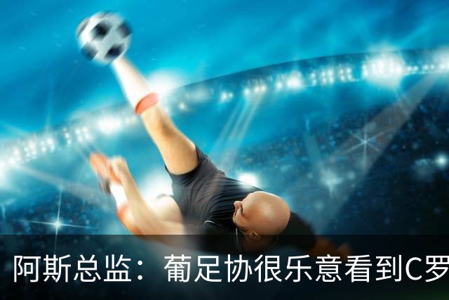 阿斯总监：葡足协很乐意看到C罗在世界杯后主动退出国家队